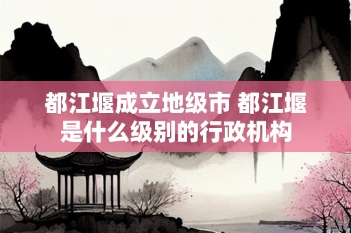 都江堰成立地级市 都江堰是什么级别的行政机构